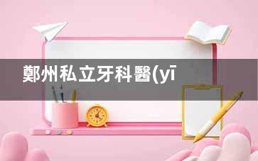 鄭州私立牙科醫(yī)院怎么選？植得/中諾/唯美/拜博/白皮書(shū)深度測(cè)評(píng)！